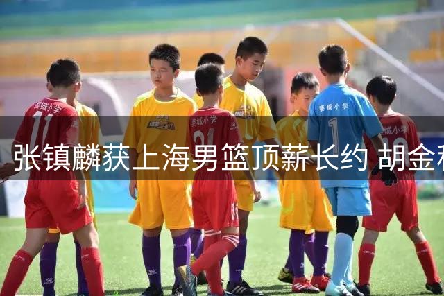 张镇麟获上海男篮顶薪长约 胡金秋转会谈判持续未果